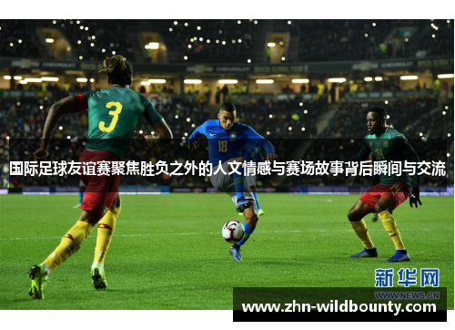 国际足球友谊赛聚焦胜负之外的人文情感与赛场故事背后瞬间与交流
